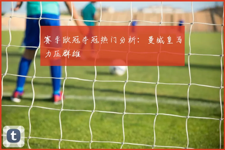 赛季欧冠夺冠热门分析:曼城皇马力压群雄