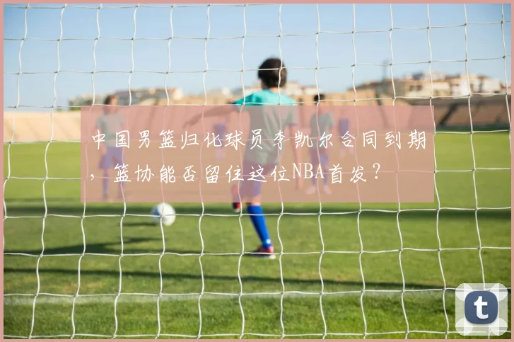 中国男篮归化球员李凯尔合同到期，篮协能否留住这位NBA首发？