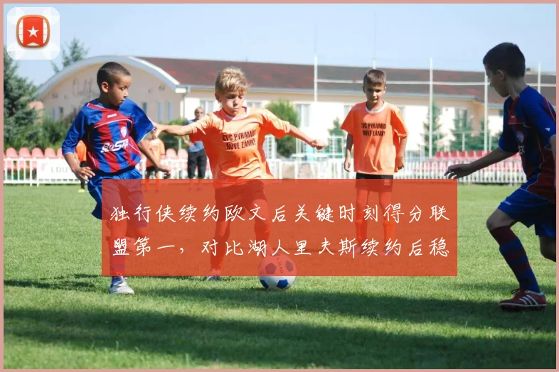独行侠续约欧文后关键时刻得分联盟第一，对比湖人里夫斯续约后稳定输出