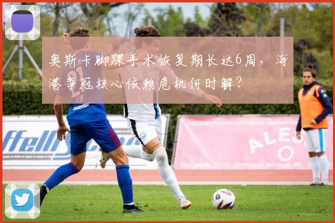 奥斯卡脚踝手术恢复期长达6周，海港争冠核心依赖危机何时解？