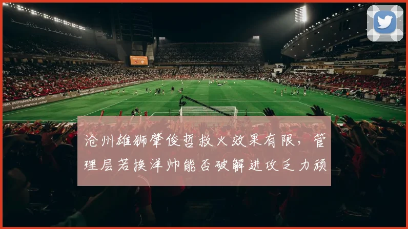 沧州雄狮肇俊哲救火效果有限，管理层若换洋帅能否破解进攻乏力顽疾？