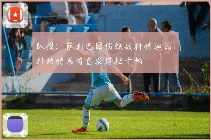 队报：萨利巴因伤缺战科特迪瓦，科纳特或将首发搭档于帕