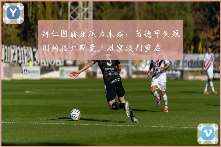 拜仁图赫尔压力未减，若德甲失冠则纳格尔斯曼三进宫谈判重启