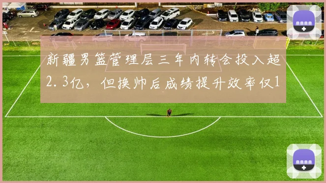 新疆男篮管理层三年内转会投入超2.3亿,但换帅后成绩提升效率仅12%