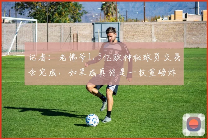 记者:老佛爷1.5亿欧神秘球员交易会完成,如果成真将是一枚重磅炸弹